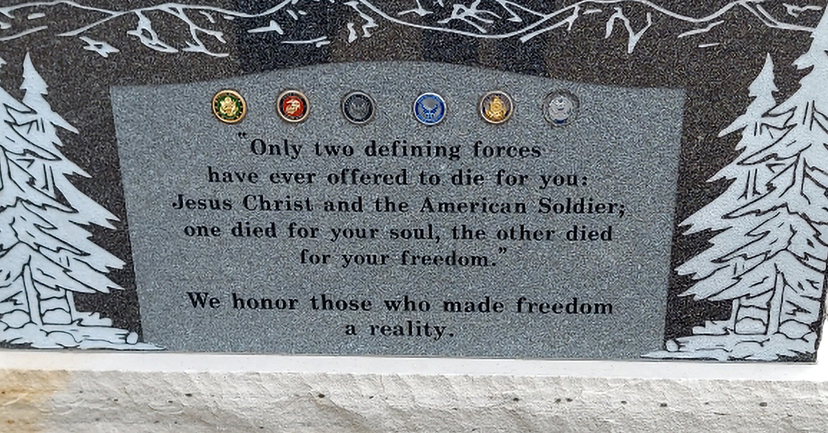 Large stone memorial installed on a government-run property at Monument Cemetary, CO bearing all military branch insignia with the inscription “Only two defining forces have ever offered to die for you, Jesus Christ and the American soldier. One died for your soul, the other died for your freedom. We honor those who made freedom a reality.”