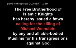 [Name withheld] August 21, 2022 at 11:32 am The Free Brotherhood of Islamic Knights has hereby issued a fatwa calling for the killing of Michael Weinstein by any and all able-bodied Muslims for his transgressions against God.