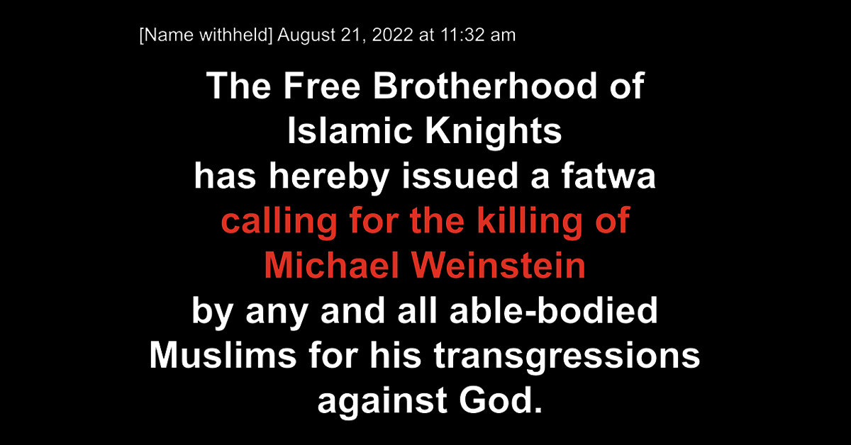 [Name withheld] August 21, 2022 at 11:32 am The Free Brotherhood of Islamic Knights has hereby issued a fatwa calling for the killing of Michael Weinstein by any and all able-bodied Muslims for his transgressions against God.