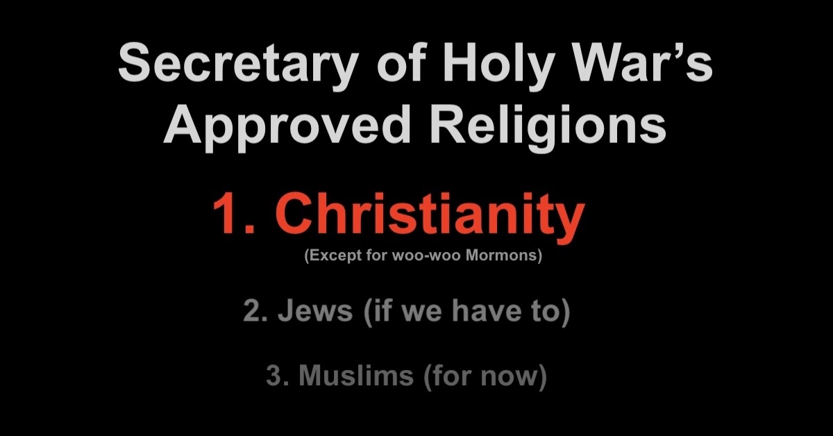 approved-religions-2 Secretary of Holy War's Approved Religions 1. Christianity (except for woo-woo Mormons) 2. Jews (if we have to) 3. Muslims (for now)
